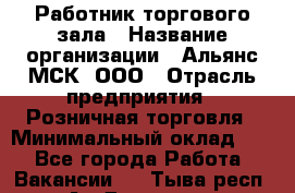 Работник торгового зала › Название организации ­ Альянс-МСК, ООО › Отрасль предприятия ­ Розничная торговля › Минимальный оклад ­ 1 - Все города Работа » Вакансии   . Тыва респ.,Ак-Довурак г.